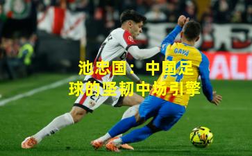 池忠国：中国足球的坚韧中场引擎