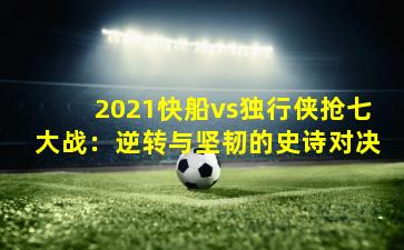 2021快船vs独行侠抢七大战:逆转与坚韧的史诗对决