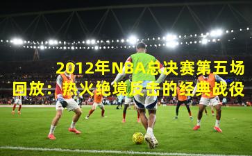 2012年NBA总决赛第五场回放:热火绝境反击的经典战役